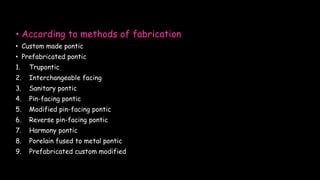 • According to methods of fabrication
• Custom made pontic
• Prefabricated pontic
1. Trupontic
2. Interchangeable facing
3. Sanitary pontic
4. Pin-facing pontic
5. Modified pin-facing pontic
6. Reverse pin-facing pontic
7. Harmony pontic
8. Porelain fused to metal pontic
9. Prefabricated custom modified
 