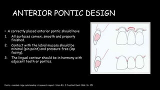 ANTERIOR PONTIC DESIGN
• A correctly placed anterior pontic should have
1. All surfaces convex, smooth and properly
finished.
2. Contact with the labial mucosa should be
minimal (pin point) and pressure free (lap
facing).
3. The lingual contour should be in harmony with
adjacent teeth or pontics.
Pontic- residual ridge relationship: A research report. Stein RS, J Prosthet Dent 1966; 16: 251
 