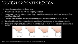 POSTERIOR PONTIC DESIGN
• A correctly designed pontic should have
1. All surfaces convex, smooth and properly finished.
2. Contact with the buccal contiguous slopes should be minimal (pin point) and pressure free
(modified ridge lap).
3. Occlusal table must be in functional harmony with the occlusion of all of the teeth
4. Buccal and lingual shunting mechanism should conform to those of the adjacent teeth.
5. The overall length of buccal surface should be equal to that of the adjacent abutments or
pontics.
Pontic- residual ridge relationship: A research report. Stein RS, J Prosthet Dent 1966; 16: 251
 