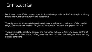 Introduction
• Pontics are the artificial teeth of a partial fixed dental prosthesis (FDP) that replace missing
natural teeth, restoring function and appearance.
• To design a pontic that meets hygienic requirements and prevents irritation of the residual
ridge, particular attention must be given to the form and shape of the gingival surface.
• The pontic must be carefully designed and fabricated not only to facilitate plaque control of
the tissue surface and around the adjacent abutment teeth but also to adjust to the existing
occlusal conditions.
 