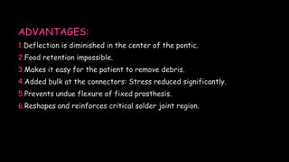 ADVANTAGES:
1.Deflection is diminished in the center of the pontic.
2.Food retention impossible.
3.Makes it easy for the patient to remove debris.
4.Added bulk at the connectors: Stress reduced significantly.
5.Prevents undue flexure of fixed prosthesis.
6.Reshapes and reinforces critical solder joint region.
 