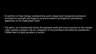 • In addition to these biologic considerations, pontic design must incorporate mechanical
principles for strength and longevity, as well as esthetic principles for satisfactory
appearance of the replacement teeth.
• The pontic, as it mechanically unifies the abutment teeth and covers a portion of the residual
ridge, assumes a dynamic role as a component of the prosthesis and cannot be considered a
lifeless insert of gold, porcelain, or acrylic.
 