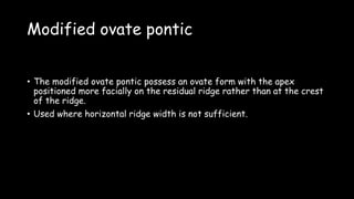 Modified ovate pontic
• The modified ovate pontic possess an ovate form with the apex
positioned more facially on the residual ridge rather than at the crest
of the ridge.
• Used where horizontal ridge width is not sufficient.
 