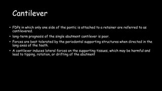 Cantilever
• FDPs in which only one side of the pontic is attached to a retainer are referred to as
cantilevered.
• long-term prognosis of the single abutment cantilever is poor.
• Forces are best tolerated by the periodontal supporting structures when directed in the
long axes of the teeth.
• A cantilever induces lateral forces on the supporting tissues, which may be harmful and
lead to tipping, rotation, or drifting of the abutment
 