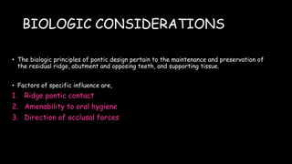 BIOLOGIC CONSIDERATIONS
• The biologic principles of pontic design pertain to the maintenance and preservation of
the residual ridge, abutment and opposing teeth, and supporting tissue.
• Factors of specific influence are,
1. Ridge pontic contact
2. Amenability to oral hygiene
3. Direction of occlusal forces
 