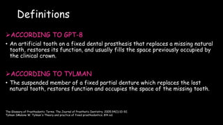 Definitions
ACCORDING TO GPT-8
• An artificial tooth on a fixed dental prosthesis that replaces a missing natural
tooth, restores its function, and usually fills the space previously occupied by
the clinical crown.
ACCORDING TO TYLMAN
• The suspended member of a fixed partial denture which replaces the lost
natural tooth, restores function and occupies the space of the missing tooth.
The Glossary of Prosthodontic Terms. The Journal of Prosthetic Dentistry. 2005;94(1):10-92.
Tylman SMalone W. Tylman's Theory and practice of fixed prosthodontics. 8th ed.
 