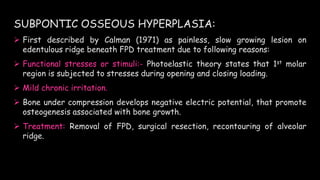 SUBPONTIC OSSEOUS HYPERPLASIA:
 First described by Calman (1971) as painless, slow growing lesion on
edentulous ridge beneath FPD treatment due to following reasons:
 Functional stresses or stimuli:- Photoelastic theory states that 1st molar
region is subjected to stresses during opening and closing loading.
 Mild chronic irritation.
 Bone under compression develops negative electric potential, that promote
osteogenesis associated with bone growth.
 Treatment: Removal of FPD, surgical resection, recontouring of alveolar
ridge.
 