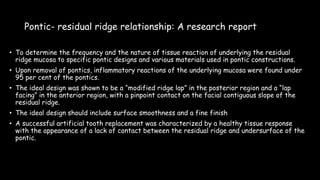 Pontic- residual ridge relationship: A research report
• To determine the frequency and the nature of tissue reaction of underlying the residual
ridge mucosa to specific pontic designs and various materials used in pontic constructions.
• Upon removal of pontics, inflammatory reactions of the underlying mucosa were found under
95 per cent of the pontics.
• The ideal design was shown to be a “modified ridge lap” in the posterior region and a “lap
facing” in the anterior region, with a pinpoint contact on the facial contiguous slope of the
residual ridge.
• The ideal design should include surface smoothness and a fine finish
• A successful artificial tooth replacement was characterized by a healthy tissue response
with the appearance of a lack of contact between the residual ridge and undersurface of the
pontic.
 