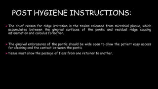 POST HYGIENE INSTRUCTIONS:
The chief reason for ridge irritation is the toxins released from microbial plaque, which
accumulates between the gingival surfaces of the pontic and residual ridge causing
inflammation and calculus formation.
The gingival embrasures of the pontic should be wide open to allow the patient easy access
for cleaning and the contact between the pontic
tissue must allow the passage of floss from one retainer to another.
 