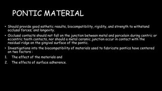 PONTIC MATERIAL
• Should provide good esthetic results, biocompatibility, rigidity, and strength to withstand
occlusal forces; and longevity.
• Occlusal contacts should not fall on the junction between metal and porcelain during centric or
eccentric tooth contacts, nor should a metal ceramic junction occur in contact with the
residual ridge on the gingival surface of the pontic.
• Investigations into the biocompatibility of materials used to fabricate pontics have centered
on two factors :
1. The effect of the materials and
2. The effects of surface adherence.
 