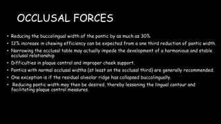 OCCLUSAL FORCES
• Reducing the buccolingual width of the pontic by as much as 30%
• 12% increase in chewing efficiency can be expected from a one third reduction of pontic width.
• Narrowing the occlusal table may actually impede the development of a harmonious and stable
occlusal relationship
• Difficulties in plaque control and improper cheek support.
• Pontics with normal occlusal widths (at least on the occlusal third) are generally recommended.
• One exception is if the residual alveolar ridge has collapsed buccolingually.
• Reducing pontic width may then be desired, thereby lessening the lingual contour and
facilitating plaque control measures.
 