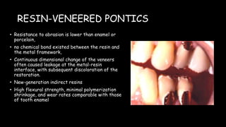 RESIN-VENEERED PONTICS
• Resistance to abrasion is lower than enamel or
porcelain,
• no chemical bond existed between the resin and
the metal framework,
• Continuous dimensional change of the veneers
often caused leakage at the metal-resin
interface, with subsequent discoloration of the
restoration.
• New-generation indirect resins
• High flexural strength, minimal polymerization
shrinkage, and wear rates comparable with those
of tooth enamel
 