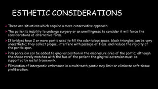 ESTHETIC CONSIDERATIONS
These are situations which require a more conservative approach.
The patient’s inability to undergo surgery or an unwillingness to consider it will force the
considerations of alternative form.
If bridges have 2 or more pontic used to fill the edentulous space, black triangles can be very
unaesthetic; they collect plaque, interfere with passage of floss, and reduce the rigidity of
the pontic span.
Pink porcelain can be added to gingival position in the embrasure area of the pontic; although
the shade rarely matches with the hue of the patient the gingival extension must be
supported by metal framework.
Elimination of interpontic embrasure in a multitooth pontic may limit or eliminate soft tissue
proliferation.
 