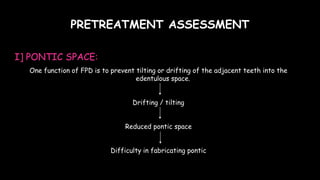 PRETREATMENT ASSESSMENT
I] PONTIC SPACE:
One function of FPD is to prevent tilting or drifting of the adjacent teeth into the
edentulous space.
Drifting / tilting
Reduced pontic space
Difficulty in fabricating pontic
 