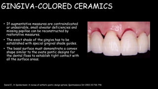 GINGIVA-COLORED CERAMICS
• If augmentative measures are contraindicated
or undesirable, small alveolar deficiencies and
missing papillae can be reconstructed by
restorative measures.
• The exact shade of the gingiva has to be
established with special gingival shade guides.
• The basal surface must demonstrate a convex
shape similar to the ovate pontic designs for
the dental floss to establish tight contact with
all the surface areas.
Daniel E , H Spiekermann: A review of esthetic pontic design options. Quintessence Int 2002;33:736-746
 