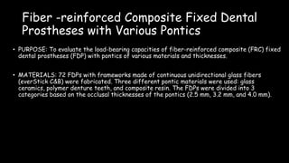 Fiber -reinforced Composite Fixed Dental
Prostheses with Various Pontics
• PURPOSE: To evaluate the load-bearing capacities of fiber-reinforced composite (FRC) fixed
dental prostheses (FDP) with pontics of various materials and thicknesses.
• MATERIALS: 72 FDPs with frameworks made of continuous unidirectional glass fibers
(everStick C&B) were fabricated. Three different pontic materials were used: glass
ceramics, polymer denture teeth, and composite resin. The FDPs were divided into 3
categories based on the occlusal thicknesses of the pontics (2.5 mm, 3.2 mm, and 4.0 mm).
 