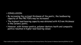 • CONCLUSION:
• By increasing the occlusal thickness of the pontic, the loadbearing
capacity of the FRC FDPs may be increased.
• The highest load-bearing capacity was obtained with 4.0 mm thickness
in the ceramic pontic.
• However, with thinner pontics, polymer denture teeth and composite
pontics resulted in higher load-bearing values
Fiber-reinforced Composite Fixed Dental Prostheses with Various Pontics The Journal of Adhesive Dentistry2014Vol 16, No 2
 