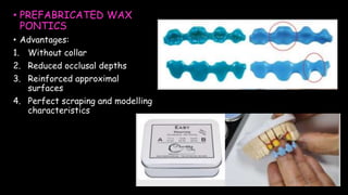 • PREFABRICATED WAX
PONTICS
• Advantages:
1. Without collar
2. Reduced occlusal depths
3. Reinforced approximal
surfaces
4. Perfect scraping and modelling
characteristics
 