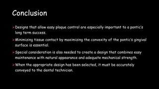 Conclusion
Designs that allow easy plaque control are especially important to a pontic’s
long term success.
Minimizing tissue contact by maximizing the convexity of the pontic’s gingival
surface is essential.
Special consideration is also needed to create a design that combines easy
maintenance with natural appearance and adequate mechanical strength.
When the appropriate design has been selected, it must be accurately
conveyed to the dental technician.
 