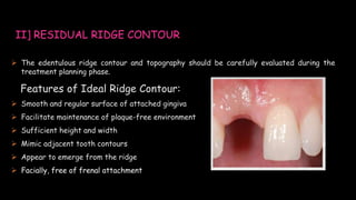  The edentulous ridge contour and topography should be carefully evaluated during the
treatment planning phase.
Features of Ideal Ridge Contour:
 Smooth and regular surface of attached gingiva
 Facilitate maintenance of plaque-free environment
 Sufficient height and width
 Mimic adjacent tooth contours
 Appear to emerge from the ridge
 Facially, free of frenal attachment
II] RESIDUAL RIDGE CONTOUR
 