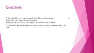 Questions:

1-identify different types of pontic and discuss sanitary type
2-describe the proper design of pontics.
3-enumerate mucosa contact pontics and discuss one of them .

4- define f.l ,enumerate types of finish line and discuss shoulder finish
line.
 