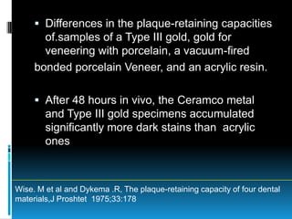  Differences in the plaque-retaining capacities
       of.samples of a Type III gold, gold for
       veneering with porcelain, a vacuum-fired
     bonded porcelain Veneer, and an acrylic resin.

      After 48 hours in vivo, the Ceramco metal
       and Type III gold specimens accumulated
        significantly more dark stains than acrylic
        ones



Wise. M et al and Dykema .R, The plaque-retaining capacity of four dental
materials,J Proshtet 1975;33:178
 
