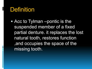 Definition
 Acc to Tylman –pontic is the
 suspended member of a fixed
 partial denture. it replaces the lost
 natural tooth, restores function
 ,and occupies the space of the
 missing tooth.
 