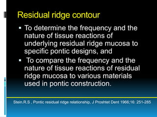 Residual ridge contour
   To determine the frequency and the
    nature of tissue reactions of
    underlying residual ridge mucosa to
    specific pontic designs, and
   To compare the frequency and the
    nature of tissue reactions of residual
    ridge mucosa to various materials
    used in pontic construction.

Stein.R.S , Pontic residual ridge relationship, J Proshtet Dent 1966;16: 251-285
 