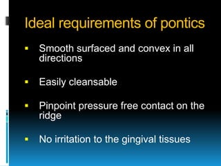 Ideal requirements of pontics
   Smooth surfaced and convex in all
    directions

   Easily cleansable

   Pinpoint pressure free contact on the
    ridge

   No irritation to the gingival tissues
 
