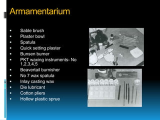 Armamentarium

   Sable brush
   Plaster bowl
   Spatula
   Quick setting plaster
   Bunsen burner
   PKT waxing instruments- No
    1,2,3,4,5
   Beavertail burnisher
   No 7 wax spatula
   Inlay casting wax
   Die lubricant
   Cotton pliers
   Hollow plastic sprue
 