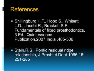 References
 Shillingburg H.T., Hobo S., Whisett
 L.D., Jacobi R., Brackett S.E.
 Fundamentals of fixed prosthodontics,
 3 Ed., Quintessence
 Publication,2007,India ,485-506

 Stein.R.S , Pontic residual ridge
 relationship, J Proshtet Dent 1966;16:
 251-285
 