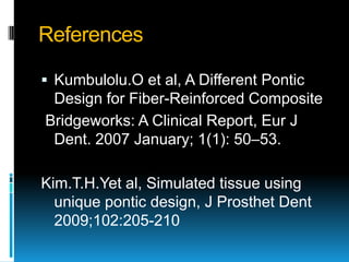 References

 Kumbulolu.O et al, A Different Pontic
 Design for Fiber-Reinforced Composite
Bridgeworks: A Clinical Report, Eur J
 Dent. 2007 January; 1(1): 50–53.

Kim.T.H.Yet al, Simulated tissue using
  unique pontic design, J Prosthet Dent
  2009;102:205-210
 