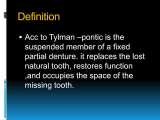 Definition
 Acc to Tylman –pontic is the
 suspended member of a fixed
 partial denture. it replaces the lost
 natural too...