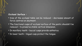 Occlusal Surface :
• Size of the occlusal table can be reduced – decreases amount of
force centred on abutment.
• The functional cusps of occlusal surface of the pontic shouldn’t be
reduced – to preserve stable vertical dimension.
• In maxillary teeth – buccal cusps provide esthetics.
• In lower teeth – lingual cusp protect the tongue.
 