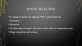 PONTIC SELECTION
The design of pontic for specific FPD is determined by:
• Retainers
• Esthetics
• Occluso-gingival height and mesio-distal width of edentulous area.
• Ridge resorption and contour.
 