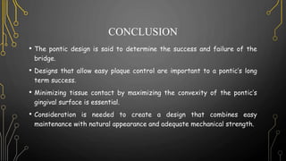 CONCLUSION
• The pontic design is said to determine the success and failure of the
bridge.
• Designs that allow easy plaque control are important to a pontic’s long
term success.
• Minimizing tissue contact by maximizing the convexity of the pontic’s
gingival surface is essential.
• Consideration is needed to create a design that combines easy
maintenance with natural appearance and adequate mechanical strength.
 