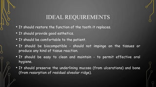 IDEAL REQUIREMENTS
• It should restore the function of the tooth it replaces.
• It should provide good esthetics.
• It should be comfortable to the patient.
• It should be biocompatible - should not impinge on the tissues or
produce any kind of tissue reaction.
• It should be easy to clean and maintain - to permit effective oral
hygiene.
• It should preserve the underlining mucosa (from ulcerations) and bone
(from resorption of residual alveolar ridge).
 