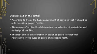 Occlusal load on the pontic:
• According to Stein, the basic requirement of pontic is that it should be
able to restore proper function.
• The amount of occlusal load determines the selection of material as well
as design of the FPD.
• The most critical consideration in design of pontic is functional
relationship of the cusps of pontic and opposing teeth.
 