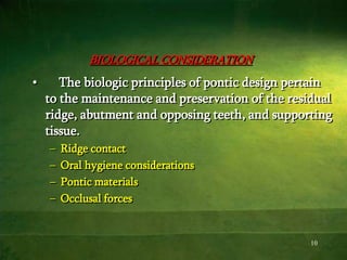 10
BIOLOGICAL CONSIDERATION
• The biologic principles of pontic design pertain
to the maintenance and preservation of the residual
ridge, abutment and opposing teeth, and supporting
tissue.
– Ridge contact
– Oral hygiene considerations
– Pontic materials
– Occlusal forces
 