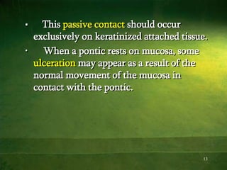13
• This passive contact should occur
exclusively on keratinized attached tissue.
• When a pontic rests on mucosa, some
ulceration may appear as a result of the
normal movement of the mucosa in
contact with the pontic.
 