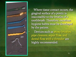 16
• Where tissue contact occurs, the
gingival surface of a pontic is
inaccessible to the bristles of a
toothbrush. Therefore, excellent
hygiene habits must be developed
by the patient.
• Devices such as proxy brushes,
pipe cleaners, super floss, and
dental floss with a threader are
highly recommended.
 