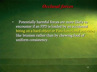 19
Occlusal forces
• Potentially harmful forces are more likely to
encounter if an FPD is loaded by an accidental
biting on a hard object or Para functional activities
like bruxism rather than by chewing food of
uniform consistency.
 