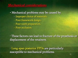 21
Mechanical considerations
• Mechanical problems may be caused by
– Improper choice of materials,
– Poor framework design,
– Poor tooth preparation,
– Poor occlusion.
• These factors can lead to fracture of the prosthesis or
displacement of the retainers.
• Long-span posterior FPDs are particularly
susceptible to mechanical problems.
 