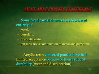 23
AVAILABLE PONTIC MATERIALS
• Some fixed partial dentures are fabricated
entirely of
– metal,
– porcelain,
– or acrylic resin,
– but most use a combination of metal and porcelain.
• Acrylic resin veneered pontics have had
limited acceptance because of their reduced
durability (wear and discoloration).
 