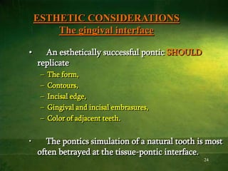 24
ESTHETIC CONSIDERATIONS
The gingival interface
• An esthetically successful pontic SHOULD
replicate
– The form,
– Contours,
– Incisal edge,
– Gingival and incisal embrasures,
– Color of adjacent teeth.
• The pontics simulation of a natural tooth is most
often betrayed at the tissue-pontic interface.
 