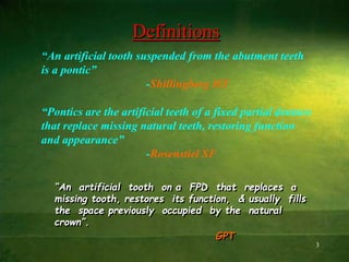 3
Definitions
“An artificial tooth on a FPD that replaces a
missing tooth, restores its function, & usually fills
the space previously occupied by the natural
crown”.
GPT
“An artificial tooth suspended from the abutment teeth
is a pontic”
-Shillingberg HT
“Pontics are the artificial teeth of a fixed partial denture
that replace missing natural teeth, restoring function
and appearance”
-Rosenstiel SF
 