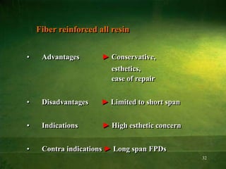 32
Fiber reinforced all resin
• Advantages ► Conservative,
esthetics,
ease of repair
• Disadvantages ► Limited to short span
• Indications ► High esthetic concern
• Contra indications ► Long span FPDs
 