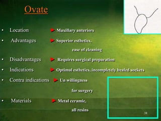 38
Ovate
• Location ► Maxillary anteriors
• Advantages ► Superior esthetics,
ease of cleaning
• Disadvantages ► Requires surgical preparation
• Indications ► Optimal esthetics, incompletely healed sockets
• Contra indications ► Un willingness
for surgery
• Materials ► Metal ceramic,
all resins
 