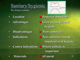 40
Sanitary/hygienic
No tissue contact
• Location ►Posterior mandible
• Advantages ►Good access for oral
hygiene
• Disadvantages ► Poor esthetics
• Indications ►Non esthetics zones&
impaired oral hygiene
• Contra indications ►Where esthetic is
important
• Materials ►All metal
 