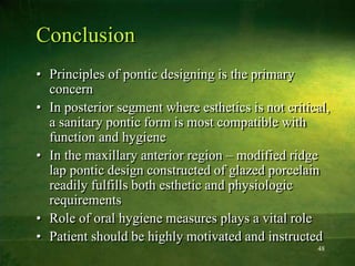 48
Conclusion
• Principles of pontic designing is the primary
concern
• In posterior segment where esthetics is not critical,
a sanitary pontic form is most compatible with
function and hygiene
• In the maxillary anterior region – modified ridge
lap pontic design constructed of glazed porcelain
readily fulfills both esthetic and physiologic
requirements
• Role of oral hygiene measures plays a vital role
• Patient should be highly motivated and instructed
 